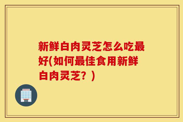 新鲜白肉灵芝怎么吃最好(如何最佳食用新鲜白肉灵芝?)-第1张图片-灵芝之家 新鲜白肉灵芝怎么吃最好(如何最佳食用新鲜白肉灵芝?)-第1张图片-灵芝之家