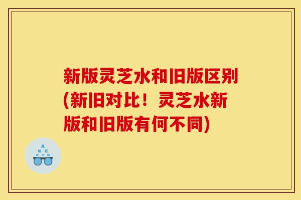 新版灵芝水和旧版区别(新旧对比!灵芝水新版和旧版有何不同)-第1张图片-灵芝之家 新版灵芝水和旧版区别(新旧对比!灵芝水新版和旧版有何不同)-第1张图片-灵芝之家