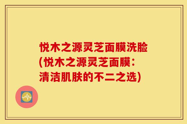 悦木之源灵芝面膜洗脸(悦木之源灵芝面膜:清洁肌肤的不二之选)-第1张图片-灵芝之家 悦木之源灵芝面膜洗脸(悦木之源灵芝面膜:清洁肌肤的不二之选)-第1张图片-灵芝之家