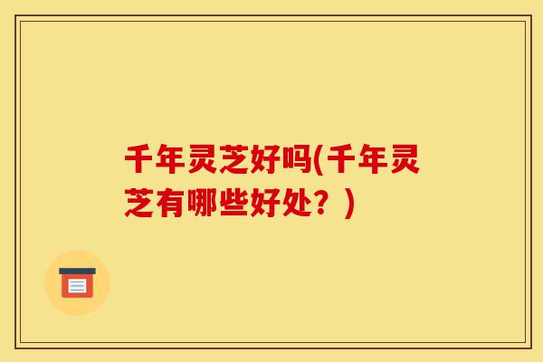 千年灵芝好吗(千年灵芝有哪些好处？)-第1张图片-灵芝之家