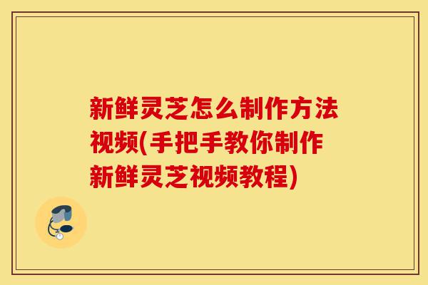 新鲜灵芝怎么制作方法视频(手把手教你制作新鲜灵芝视频教程)-第1张图片-灵芝之家