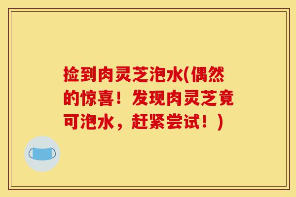 捡到肉灵芝泡水(偶然的惊喜!发现肉灵芝竟可泡水,赶紧尝试!)-第1张图片-灵芝之家 捡到肉灵芝泡水(偶然的惊喜!发现肉灵芝竟可泡水,赶紧尝试!)-第1张图片-灵芝之家