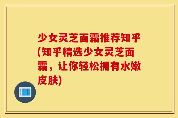 少女灵芝面霜推荐知乎(知乎精选少女灵芝面霜,让你轻松拥有水嫩皮肤)-第1张图片-灵芝之家 少女灵芝面霜推荐知乎(知乎精选少女灵芝面霜,让你轻松拥有水嫩皮肤)-第1张图片-灵芝之家