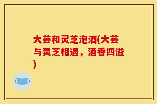 大芸和灵芝泡酒(大芸与灵芝相遇,酒香四溢)-第1张图片-灵芝之家 大芸和灵芝泡酒(大芸与灵芝相遇,酒香四溢)-第1张图片-灵芝之家