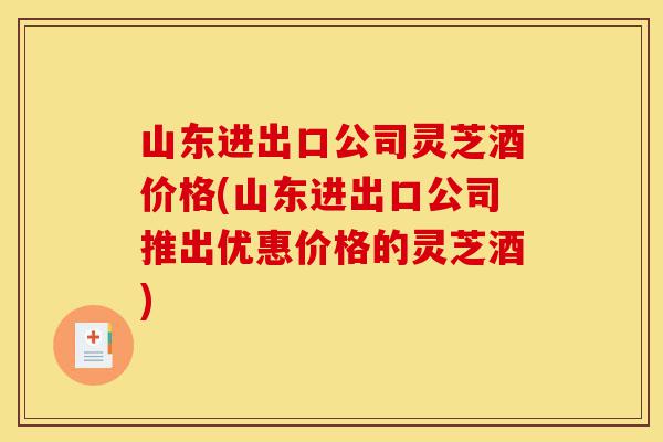 山东进出口公司灵芝酒价格(山东进出口公司推出优惠价格的灵芝酒)-第1张图片-灵芝之家 山东进出口公司灵芝酒价格(山东进出口公司推出优惠价格的灵芝酒)-第1张图片-灵芝之家