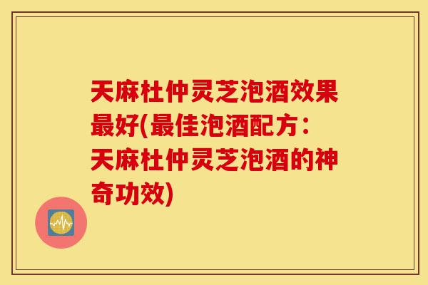 天麻杜仲灵芝泡酒效果最好(最佳泡酒配方:天麻杜仲灵芝泡酒的神奇功效)-第1张图片-灵芝之家 天麻杜仲灵芝泡酒效果最好(最佳泡酒配方:天麻杜仲灵芝泡酒的神奇功效)-第1张图片-灵芝之家