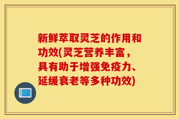 新鲜萃取灵芝的作用和功效(灵芝营养丰富，具有助于增强免疫力、延缓衰老等多种功效)-第1张图片-灵芝之家
