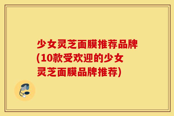 少女灵芝面膜推荐品牌(10款受欢迎的少女灵芝面膜品牌推荐)-第1张图片-灵芝之家