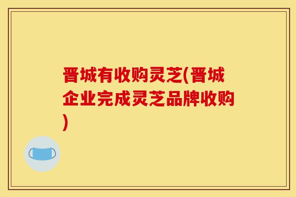 晋城有收购灵芝(晋城企业完成灵芝品牌收购)-第1张图片-灵芝之家 晋城有收购灵芝(晋城企业完成灵芝品牌收购)-第1张图片-灵芝之家
