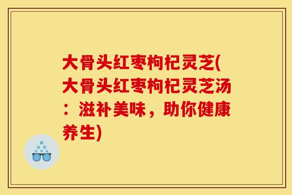 大骨头红枣枸杞灵芝(大骨头红枣枸杞灵芝汤:滋补美味,助你健康养生)-第1张图片-灵芝之家 大骨头红枣枸杞灵芝(大骨头红枣枸杞灵芝汤:滋补美味,助你健康养生)-第1张图片-灵芝之家