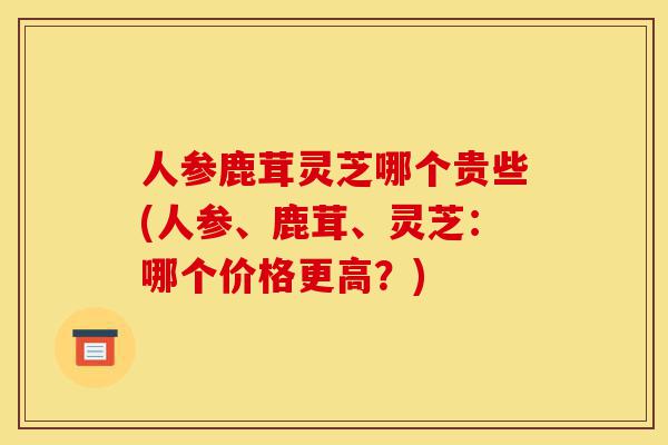 人参鹿茸灵芝哪个贵些(人参、鹿茸、灵芝：哪个价格更高？)-第1张图片-灵芝之家