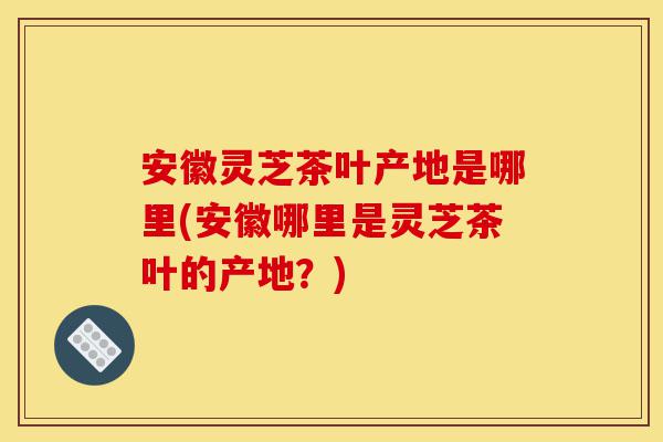 安徽灵芝茶叶产地是哪里(安徽哪里是灵芝茶叶的产地?)-第1张图片-灵芝之家 安徽灵芝茶叶产地是哪里(安徽哪里是灵芝茶叶的产地?)-第1张图片-灵芝之家