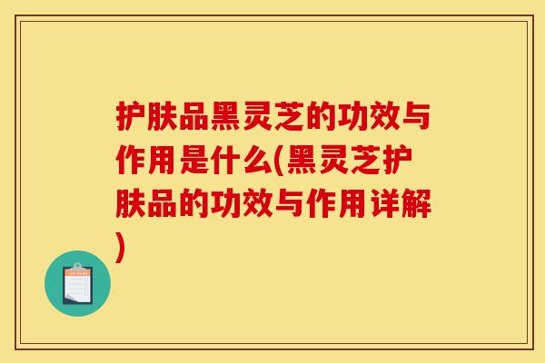 护肤品黑灵芝的功效与作用是什么(黑灵芝护肤品的功效与作用详解)-第1张图片-灵芝之家 护肤品黑灵芝的功效与作用是什么(黑灵芝护肤品的功效与作用详解)-第1张图片-灵芝之家