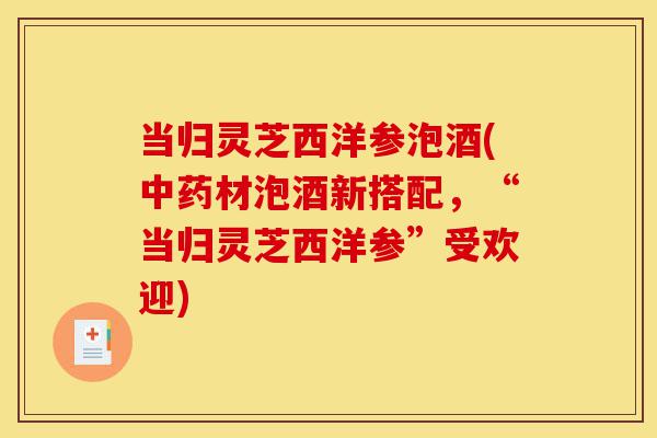 当归灵芝西洋参泡酒(中药材泡酒新搭配，“当归灵芝西洋参”受欢迎)-第1张图片-灵芝之家