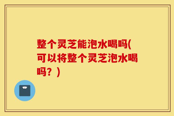 整个灵芝能泡水喝吗(可以将整个灵芝泡水喝吗?)-第1张图片-灵芝之家 整个灵芝能泡水喝吗(可以将整个灵芝泡水喝吗?)-第1张图片-灵芝之家