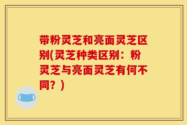 带粉灵芝和亮面灵芝区别(灵芝种类区别：粉灵芝与亮面灵芝有何不同？)-第1张图片-灵芝之家