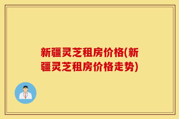 新疆灵芝租房价格(新疆灵芝租房价格走势)-第1张图片-灵芝之家 新疆灵芝租房价格(新疆灵芝租房价格走势)-第1张图片-灵芝之家