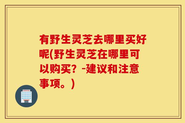 有野生灵芝去哪里买好呢(野生灵芝在哪里可以购买?-建议和注意事项。)-第1张图片-灵芝之家 有野生灵芝去哪里买好呢(野生灵芝在哪里可以购买?-建议和注意事项。)-第1张图片-灵芝之家