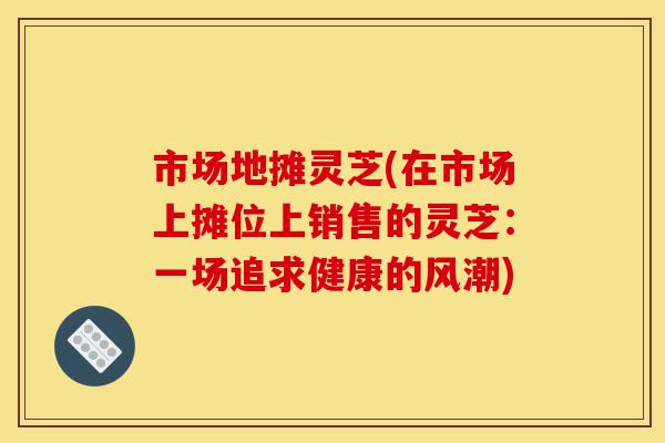 市场地摊灵芝(在市场上摊位上销售的灵芝:一场追求健康的风潮)-第1张图片-灵芝之家 市场地摊灵芝(在市场上摊位上销售的灵芝:一场追求健康的风潮)-第1张图片-灵芝之家
