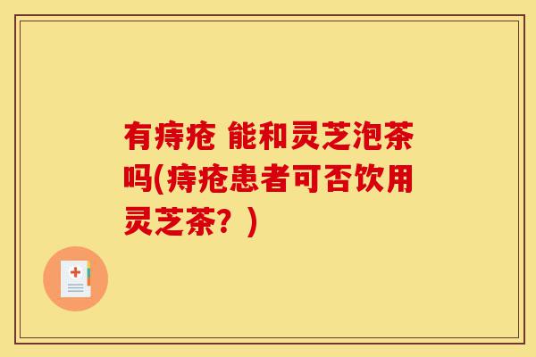 有痔疮 能和灵芝泡茶吗(痔疮患者可否饮用灵芝茶?)-第1张图片-灵芝之家 有痔疮 能和灵芝泡茶吗(痔疮患者可否饮用灵芝茶?)-第1张图片-灵芝之家
