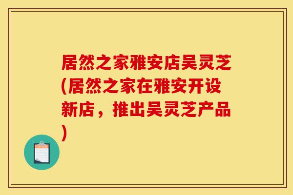 居然之家雅安店吴灵芝(居然之家在雅安开设新店,推出吴灵芝产品)-第1张图片-灵芝之家 居然之家雅安店吴灵芝(居然之家在雅安开设新店,推出吴灵芝产品)-第1张图片-灵芝之家