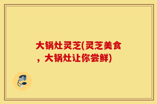 大锅灶灵芝(灵芝美食,大锅灶让你尝鲜)-第1张图片-灵芝之家 大锅灶灵芝(灵芝美食,大锅灶让你尝鲜)-第1张图片-灵芝之家