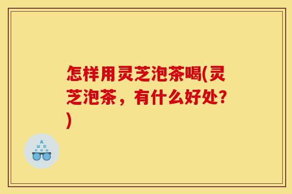 怎样用灵芝泡茶喝(灵芝泡茶，有什么好处？)-第1张图片-灵芝之家