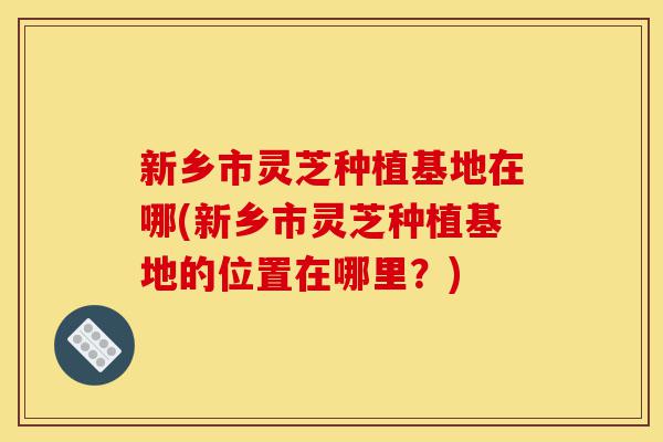 新乡市灵芝种植基地在哪(新乡市灵芝种植基地的位置在哪里?)-第1张图片-灵芝之家 新乡市灵芝种植基地在哪(新乡市灵芝种植基地的位置在哪里?)-第1张图片-灵芝之家