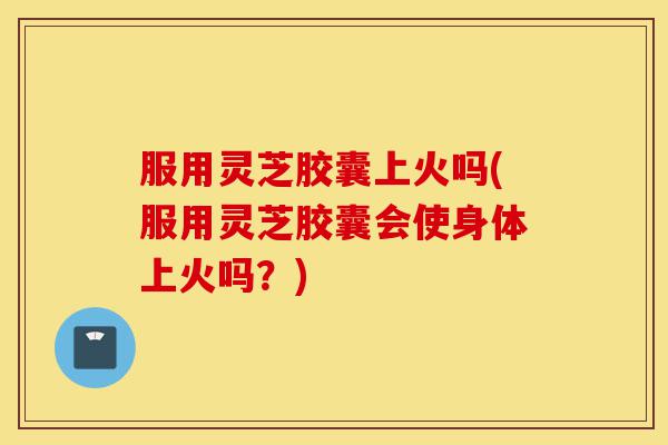 服用灵芝胶囊上火吗(服用灵芝胶囊会使身体上火吗?)-第1张图片-灵芝之家 服用灵芝胶囊上火吗(服用灵芝胶囊会使身体上火吗?)-第1张图片-灵芝之家
