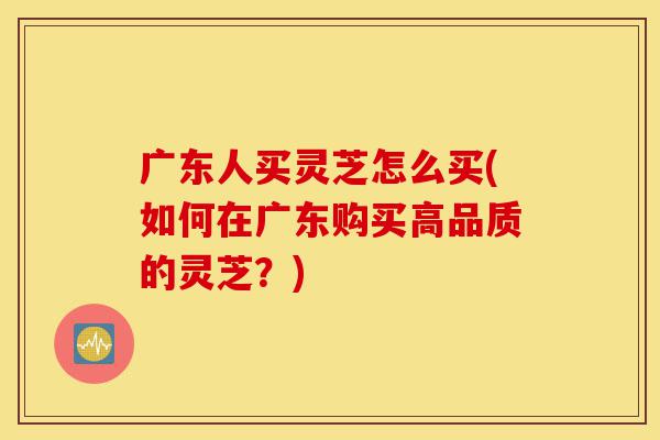 广东人买灵芝怎么买(如何在广东购买高品质的灵芝?)-第1张图片-灵芝之家 广东人买灵芝怎么买(如何在广东购买高品质的灵芝?)-第1张图片-灵芝之家