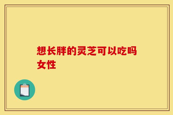想长胖的灵芝可以吃吗女性-第1张图片-灵芝之家 想长胖的灵芝可以吃吗女性-第1张图片-灵芝之家