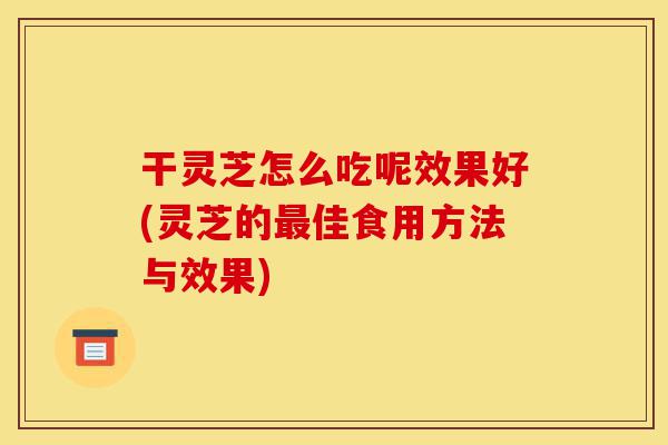 干灵芝怎么吃呢效果好(灵芝的最佳食用方法与效果)-第1张图片-灵芝之家 干灵芝怎么吃呢效果好(灵芝的最佳食用方法与效果)-第1张图片-灵芝之家