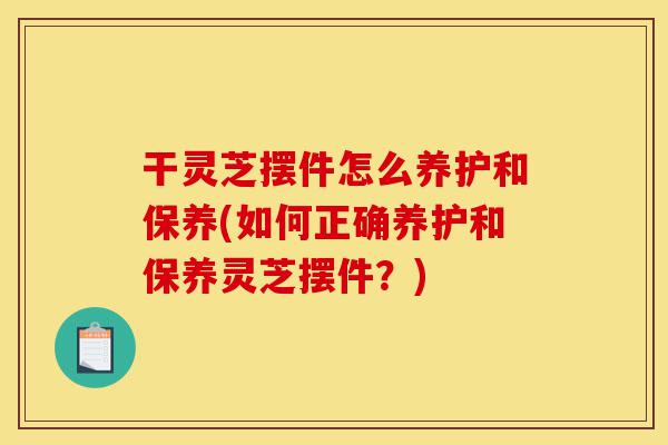干灵芝摆件怎么养护和保养(如何正确养护和保养灵芝摆件?)-第1张图片-灵芝之家 干灵芝摆件怎么养护和保养(如何正确养护和保养灵芝摆件?)-第1张图片-灵芝之家