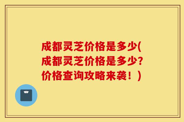 成都灵芝价格是多少(成都灵芝价格是多少?价格查询攻略来袭!)-第1张图片-灵芝之家 成都灵芝价格是多少(成都灵芝价格是多少?价格查询攻略来袭!)-第1张图片-灵芝之家
