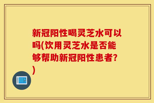 新冠阳性喝灵芝水可以吗(饮用灵芝水是否能够帮助新冠阳性患者?)-第1张图片-灵芝之家 新冠阳性喝灵芝水可以吗(饮用灵芝水是否能够帮助新冠阳性患者?)-第1张图片-灵芝之家