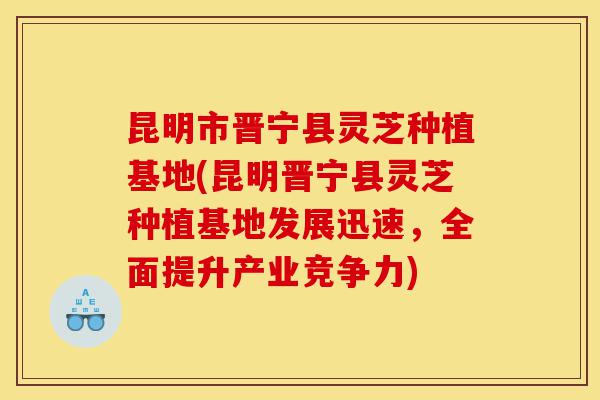 昆明市晋宁县灵芝种植基地(昆明晋宁县灵芝种植基地发展迅速,全面提升产业竞争力)-第1张图片-灵芝之家 昆明市晋宁县灵芝种植基地(昆明晋宁县灵芝种植基地发展迅速,全面提升产业竞争力)-第1张图片-灵芝之家