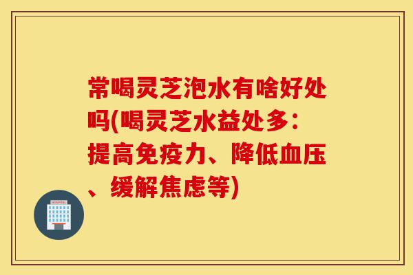 常喝灵芝泡水有啥好处吗(喝灵芝水益处多:提高免疫力、降低血压、缓解焦虑等)-第1张图片-灵芝之家 常喝灵芝泡水有啥好处吗(喝灵芝水益处多:提高免疫力、降低血压、缓解焦虑等)-第1张图片-灵芝之家