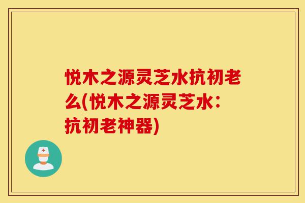 悦木之源灵芝水抗初老么(悦木之源灵芝水:抗初老神器)-第1张图片-灵芝之家 悦木之源灵芝水抗初老么(悦木之源灵芝水:抗初老神器)-第1张图片-灵芝之家
