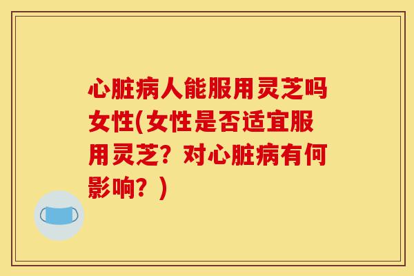 心脏病人能服用灵芝吗女性(女性是否适宜服用灵芝?对心脏病有何影响?)-第1张图片-灵芝之家 心脏病人能服用灵芝吗女性(女性是否适宜服用灵芝?对心脏病有何影响?)-第1张图片-灵芝之家