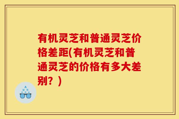 有机灵芝和普通灵芝价格差距(有机灵芝和普通灵芝的价格有多大差别？)-第1张图片-灵芝之家