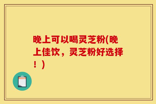 晚上可以喝灵芝粉(晚上佳饮,灵芝粉好选择!)-第1张图片-灵芝之家 晚上可以喝灵芝粉(晚上佳饮,灵芝粉好选择!)-第1张图片-灵芝之家