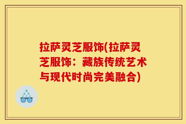 拉萨灵芝服饰(拉萨灵芝服饰:藏族传统艺术与现代时尚完美融合)-第1张图片-灵芝之家 拉萨灵芝服饰(拉萨灵芝服饰:藏族传统艺术与现代时尚完美融合)-第1张图片-灵芝之家