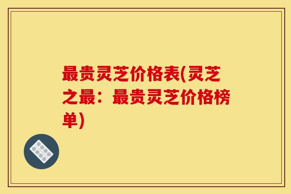 最贵灵芝价格表(灵芝之最:最贵灵芝价格榜单)-第1张图片-灵芝之家 最贵灵芝价格表(灵芝之最:最贵灵芝价格榜单)-第1张图片-灵芝之家