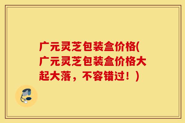 广元灵芝包装盒价格(广元灵芝包装盒价格大起大落,不容错过!)-第1张图片-灵芝之家 广元灵芝包装盒价格(广元灵芝包装盒价格大起大落,不容错过!)-第1张图片-灵芝之家