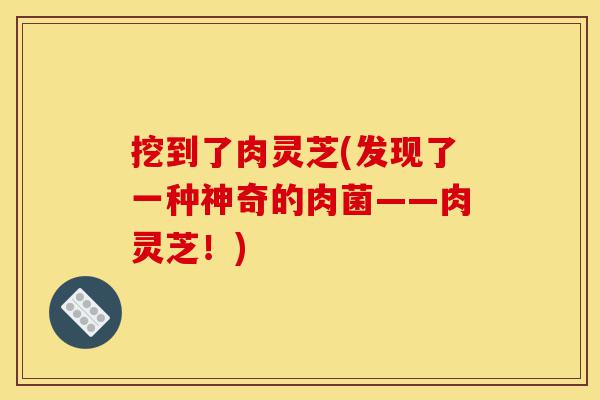 挖到了肉灵芝(发现了一种神奇的肉菌——肉灵芝!)-第1张图片-灵芝之家 挖到了肉灵芝(发现了一种神奇的肉菌——肉灵芝!)-第1张图片-灵芝之家