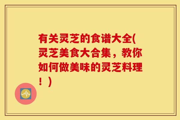 有关灵芝的食谱大全(灵芝美食大合集，教你如何做美味的灵芝料理！)-第1张图片-灵芝之家