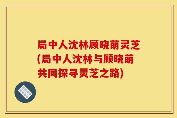 局中人沈林顾晓萌灵芝(局中人沈林与顾晓萌共同探寻灵芝之路)-第1张图片-灵芝之家 局中人沈林顾晓萌灵芝(局中人沈林与顾晓萌共同探寻灵芝之路)-第1张图片-灵芝之家