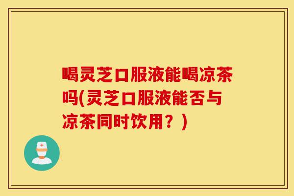 喝灵芝口服液能喝凉茶吗(灵芝口服液能否与凉茶同时饮用?)-第1张图片-灵芝之家 喝灵芝口服液能喝凉茶吗(灵芝口服液能否与凉茶同时饮用?)-第1张图片-灵芝之家
