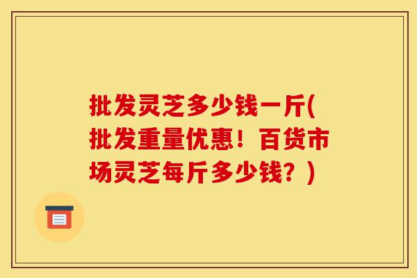 批发灵芝多少钱一斤(批发重量优惠!百货市场灵芝每斤多少钱?)-第1张图片-灵芝之家 批发灵芝多少钱一斤(批发重量优惠!百货市场灵芝每斤多少钱?)-第1张图片-灵芝之家