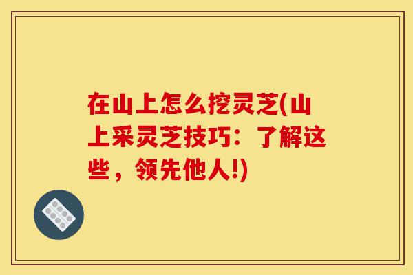 在山上怎么挖灵芝(山上采灵芝技巧:了解这些,领先他人!)-第1张图片-灵芝之家 在山上怎么挖灵芝(山上采灵芝技巧:了解这些,领先他人!)-第1张图片-灵芝之家
